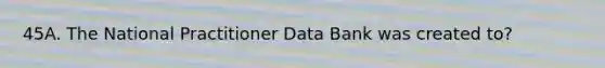 45A. The National Practitioner Data Bank was created to?