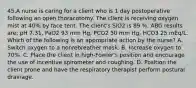 45.A nurse is caring for a client who is 1 day postoperative following an open thoracotomy. The client is receiving oxygen mist at 40% by face tent. The client's SiO2 is 89 %. ABG results are: pH 7.31, PaO2 93 mm Hg, PCO2 50 mm Hg, HCO3 25 mEq/L. Which of the following is an appropriate action by the nurse? A. Switch oxygen to a nonrebreather mask. B. Increase oxygen to 70%. C. Place the client in high-Fowler's position and encourage the use of incentive spirometer and coughing. D. Position the client prone and have the respiratory therapist perform postural drainage.