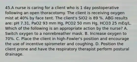 45.A nurse is caring for a client who is 1 day postoperative following an open thoracotomy. The client is receiving oxygen mist at 40% by face tent. The client's SiO2 is 89 %. ABG results are: pH 7.31, PaO2 93 mm Hg, PCO2 50 mm Hg, HCO3 25 mEq/L. Which of the following is an appropriate action by the nurse? A. Switch oxygen to a nonrebreather mask. B. Increase oxygen to 70%. C. Place the client in high-Fowler's position and encourage the use of incentive spirometer and coughing. D. Position the client prone and have the respiratory therapist perform postural drainage.