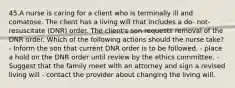 45.A nurse is caring for a client who is terminally ill and comatose. The client has a living will that includes a do- not- resuscitate (DNR) order. The client's son requests removal of the DNR order. Which of the following actions should the nurse take? - Inform the son that current DNR order is to be followed. - place a hold on the DNR order until review by the ethics committee. - Suggest that the family meet with an attorney and sign a revised living will - contact the provider about changing the living will.