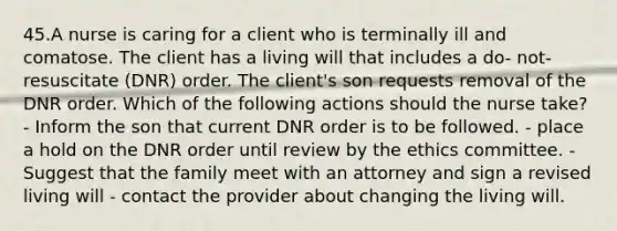 45.A nurse is caring for a client who is terminally ill and comatose. The client has a living will that includes a do- not- resuscitate (DNR) order. The client's son requests removal of the DNR order. Which of the following actions should the nurse take? - Inform the son that current DNR order is to be followed. - place a hold on the DNR order until review by the ethics committee. - Suggest that the family meet with an attorney and sign a revised living will - contact the provider about changing the living will.