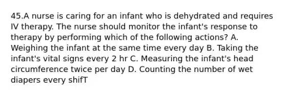 45.A nurse is caring for an infant who is dehydrated and requires IV therapy. The nurse should monitor the infant's response to therapy by performing which of the following actions? A. Weighing the infant at the same time every day B. Taking the infant's vital signs every 2 hr C. Measuring the infant's head circumference twice per day D. Counting the number of wet diapers every shifT