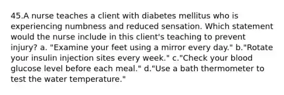 45.A nurse teaches a client with diabetes mellitus who is experiencing numbness and reduced sensation. Which statement would the nurse include in this client's teaching to prevent injury? a. "Examine your feet using a mirror every day." b."Rotate your insulin injection sites every week." c."Check your blood glucose level before each meal." d."Use a bath thermometer to test the water temperature."