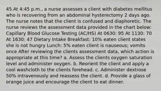 45.At 4:45 p.m., a nurse assesses a client with diabetes mellitus who is recovering from an abdominal hysterectomy 2 days ago. The nurse notes that the client is confused and diaphoretic. The nurse reviews the assessment data provided in the chart below: Capillary Blood Glucose Testing (AC/HS) At 0630: 95 At 1130: 70 At 1630: 47 Dietary Intake Breakfast: 10% eaten client states she is not hungry Lunch: 5% eaten client is nauseous; vomits once After reviewing the clients assessment data, which action is appropriate at this time? a. Assess the clients oxygen saturation level and administer oxygen. b. Reorient the client and apply a cool washcloth to the clients forehead. c. Administer dextrose 50% intravenously and reassess the client. d. Provide a glass of orange juice and encourage the client to eat dinner.