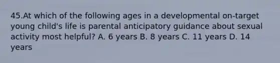 45.At which of the following ages in a developmental on-target young child's life is parental anticipatory guidance about sexual activity most helpful? A. 6 years B. 8 years C. 11 years D. 14 years