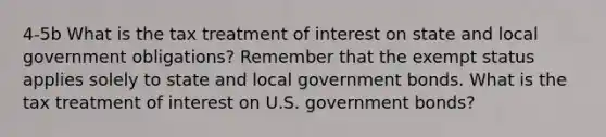 4-5b What is the tax treatment of interest on state and local government obligations? Remember that the exempt status applies solely to state and local government bonds. What is the tax treatment of interest on U.S. government bonds?