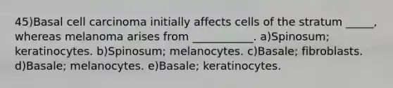 45)Basal cell carcinoma initially affects cells of the stratum _____, whereas melanoma arises from ___________. a)Spinosum; keratinocytes. b)Spinosum; melanocytes. c)Basale; fibroblasts. d)Basale; melanocytes. e)Basale; keratinocytes.