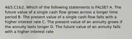 4&5.C1&2. Which of the following statements is FALSE? A. The future value of a single cash flow grows across a longer time period B. The present value of a single cash flow falls with a higher interest rate C. The present value of an annuity grows if the annuity lasts longer D. The future value of an annuity falls with a higher interest rate