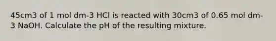 45cm3 of 1 mol dm-3 HCl is reacted with 30cm3 of 0.65 mol dm-3 NaOH. Calculate the pH of the resulting mixture.