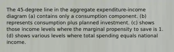 The 45-degree line in the aggregate expenditure-income diagram (a) contains only a consumption component. (b) represents consumption plus planned investment. (c) shows those income levels where the marginal propensity to save is 1. (d) shows various levels where total spending equals national income.