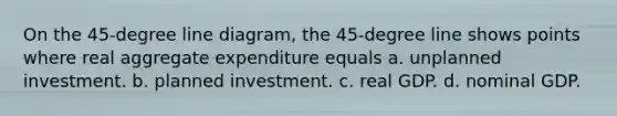 On the 45-degree line diagram, the 45-degree line shows points where real aggregate expenditure equals a. unplanned investment. b. planned investment. c. real GDP. d. nominal GDP.