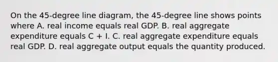 On the 45-degree line diagram, the 45-degree line shows points where A. real income equals real GDP. B. real aggregate expenditure equals C + I. C. real aggregate expenditure equals real GDP. D. real aggregate output equals the quantity produced.