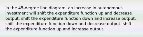 In the 45-degree line diagram, an increase in autonomous investment will shift the expenditure function up and decrease output. shift the expenditure function down and increase output. shift the expenditure function down and decrease output. shift the expenditure function up and increase output.