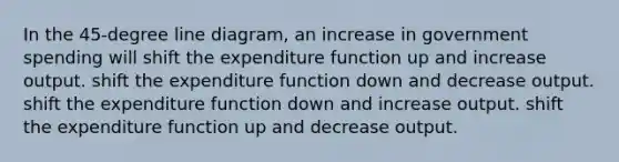 In the 45-degree line diagram, an increase in government spending will shift the expenditure function up and increase output. shift the expenditure function down and decrease output. shift the expenditure function down and increase output. shift the expenditure function up and decrease output.