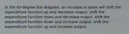 In the 45-degree line diagram, an increase in taxes will shift the expenditure function up and decrease output. shift the expenditure function down and decrease output. shift the expenditure function down and increase output. shift the expenditure function up and increase output.