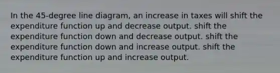 In the 45-degree line diagram, an increase in taxes will shift the expenditure function up and decrease output. shift the expenditure function down and decrease output. shift the expenditure function down and increase output. shift the expenditure function up and increase output.