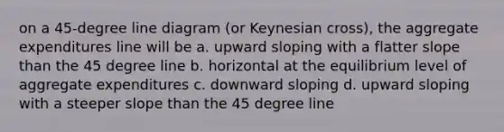 on a 45-degree line diagram (or Keynesian cross), the aggregate expenditures line will be a. upward sloping with a flatter slope than the 45 degree line b. horizontal at the equilibrium level of aggregate expenditures c. downward sloping d. upward sloping with a steeper slope than the 45 degree line