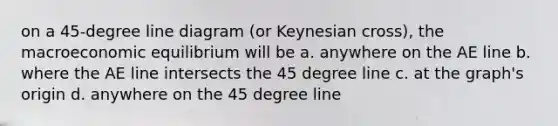 on a 45-degree line diagram (or Keynesian cross), the macroeconomic equilibrium will be a. anywhere on the AE line b. where the AE line intersects the 45 degree line c. at the graph's origin d. anywhere on the 45 degree line