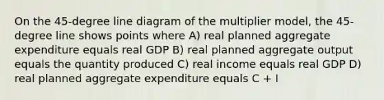 On the 45-degree line diagram of the multiplier model, the 45-degree line shows points where A) real planned aggregate expenditure equals real GDP B) real planned aggregate output equals the quantity produced C) real income equals real GDP D) real planned aggregate expenditure equals C + I