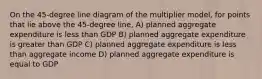 On the 45-degree line diagram of the multiplier model, for points that lie above the 45-degree line, A) planned aggregate expenditure is less than GDP B) planned aggregate expenditure is greater than GDP C) planned aggregate expenditure is less than aggregate income D) planned aggregate expenditure is equal to GDP