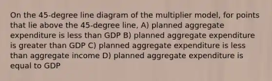 On the 45-degree line diagram of the multiplier model, for points that lie above the 45-degree line, A) planned aggregate expenditure is less than GDP B) planned aggregate expenditure is greater than GDP C) planned aggregate expenditure is less than aggregate income D) planned aggregate expenditure is equal to GDP