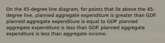 On the 45-degree line diagram, for points that lie above the 45-degree line, planned aggregate expenditure is greater than GDP. planned aggregate expenditure is equal to GDP. planned aggregate expenditure is less than GDP. planned aggregate expenditure is less than aggregate income.