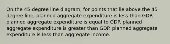 On the 45-degree line diagram, for points that lie above the 45-degree line, planned aggregate expenditure is less than GDP. planned aggregate expenditure is equal to GDP. planned aggregate expenditure is greater than GDP. planned aggregate expenditure is less than aggregate income.