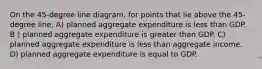 On the 45-degree line diagram, for points that lie above the 45-degree line, A) planned aggregate expenditure is less than GDP. B ) planned aggregate expenditure is greater than GDP. C) planned aggregate expenditure is less than aggregate income. D) planned aggregate expenditure is equal to GDP.