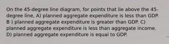 On the 45-degree line diagram, for points that lie above the 45-degree line, A) planned aggregate expenditure is <a href='https://www.questionai.com/knowledge/k7BtlYpAMX-less-than' class='anchor-knowledge'>less than</a> GDP. B ) planned aggregate expenditure is <a href='https://www.questionai.com/knowledge/ktgHnBD4o3-greater-than' class='anchor-knowledge'>greater than</a> GDP. C) planned aggregate expenditure is less than aggregate income. D) planned aggregate expenditure is equal to GDP.