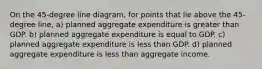 On the 45-degree line diagram, for points that lie above the 45-degree line, a) planned aggregate expenditure is greater than GDP. b) planned aggregate expenditure is equal to GDP. c) planned aggregate expenditure is less than GDP. d) planned aggregate expenditure is less than aggregate income.