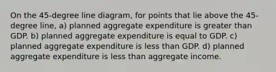 On the 45-degree line diagram, for points that lie above the 45-degree line, a) planned aggregate expenditure is greater than GDP. b) planned aggregate expenditure is equal to GDP. c) planned aggregate expenditure is less than GDP. d) planned aggregate expenditure is less than aggregate income.