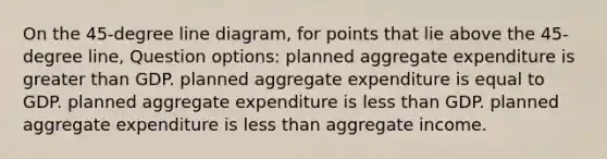 On the 45-degree line diagram, for points that lie above the 45-degree line, Question options: planned aggregate expenditure is greater than GDP. planned aggregate expenditure is equal to GDP. planned aggregate expenditure is less than GDP. planned aggregate expenditure is less than aggregate income.