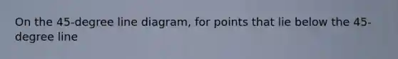On the 45-degree line diagram, for points that lie below the 45-degree line