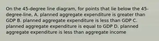 On the 45-degree line diagram, for points that lie below the 45-degree-line, A. planned aggregate expenditure is greater than GDP B. planned aggregate expenditure is less than GDP C. planned aggregate expenditure is equal to GDP D. planned aggregate expenditure is less than aggregate income