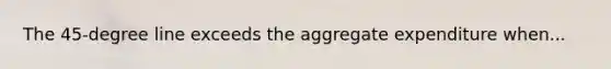 The 45-degree line exceeds the aggregate expenditure when...