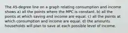 The 45-degree line on a graph relating consumption and income shows a) all the points where the MPC is constant. b) all the points at which saving and income are equal. c) all the points at which consumption and income are equal. d) the amounts households will plan to save at each possible level of income.