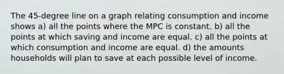 The 45-degree line on a graph relating consumption and income shows a) all the points where the MPC is constant. b) all the points at which saving and income are equal. c) all the points at which consumption and income are equal. d) the amounts households will plan to save at each possible level of income.