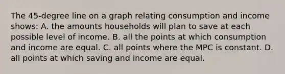 The 45-degree line on a graph relating consumption and income shows: A. the amounts households will plan to save at each possible level of income. B. all the points at which consumption and income are equal. C. all points where the MPC is constant. D. all points at which saving and income are equal.