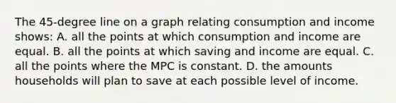 The 45-degree line on a graph relating consumption and income shows: A. all the points at which consumption and income are equal. B. all the points at which saving and income are equal. C. all the points where the MPC is constant. D. the amounts households will plan to save at each possible level of income.