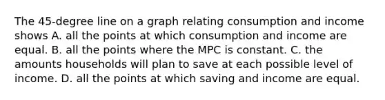 The 45-degree line on a graph relating consumption and income shows A. all the points at which consumption and income are equal. B. all the points where the MPC is constant. C. the amounts households will plan to save at each possible level of income. D. all the points at which saving and income are equal.