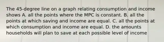 The 45-degree line on a graph relating consumption and income shows A. all the points where the MPC is constant. B. all the points at which saving and income are equal. C. all the points at which consumption and income are equal. D. the amounts households will plan to save at each possible level of income