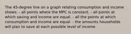 The 45-degree line on a graph relating consumption and income shows: - all points where the MPC is constant. - all points at which saving and income are equal. - all the points at which consumption and income are equal. - the amounts households will plan to save at each possible level of income