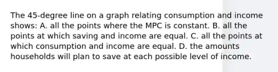 The 45-degree line on a graph relating consumption and income shows: A. all the points where the MPC is constant. B. all the points at which saving and income are equal. C. all the points at which consumption and income are equal. D. the amounts households will plan to save at each possible level of income.