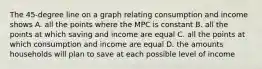 The 45-degree line on a graph relating consumption and income shows A. all the points where the MPC is constant B. all the points at which saving and income are equal C. all the points at which consumption and income are equal D. the amounts households will plan to save at each possible level of income