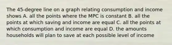 The 45-degree line on a graph relating consumption and income shows A. all the points where the MPC is constant B. all the points at which saving and income are equal C. all the points at which consumption and income are equal D. the amounts households will plan to save at each possible level of income