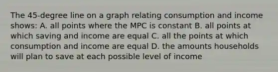 The 45-degree line on a graph relating consumption and income shows: A. all points where the MPC is constant B. all points at which saving and income are equal C. all the points at which consumption and income are equal D. the amounts households will plan to save at each possible level of income