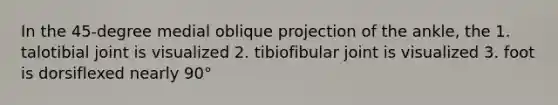 In the 45-degree medial oblique projection of the ankle, the 1. talotibial joint is visualized 2. tibiofibular joint is visualized 3. foot is dorsiflexed nearly 90°