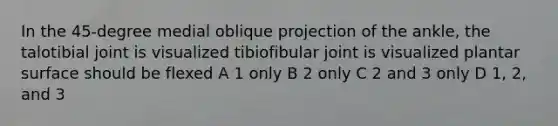 In the 45-degree medial oblique projection of the ankle, the talotibial joint is visualized tibiofibular joint is visualized plantar surface should be flexed A 1 only B 2 only C 2 and 3 only D 1, 2, and 3