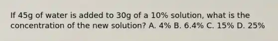 If 45g of water is added to 30g of a 10% solution, what is the concentration of the new solution? A. 4% B. 6.4% C. 15% D. 25%