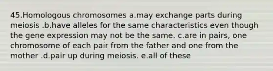 45.Homologous chromosomes a.may exchange parts during meiosis .b.have alleles for the same characteristics even though the gene expression may not be the same. c.are in pairs, one chromosome of each pair from the father and one from the mother .d.pair up during meiosis. e.all of these